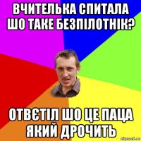 вчителька спитала шо таке безпілотнік? отвєтіл шо це паца який дрочить