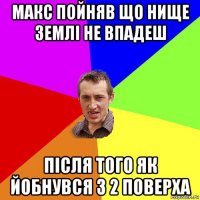 макс пойняв що нище землі не впадеш після того як йобнувся з 2 поверха