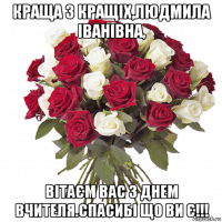 краща з кращіх,людмила іванівна, вітаєм вас з днем вчителя.спасибі що ви є!!!