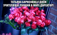 татьяна борисовна,с днём учителя!вы лучший в мире директор! 
