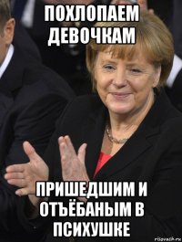 похлопаем девочкам пришедшим и отъёбаным в психушке