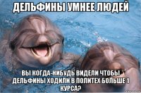 дельфины умнее людей вы когда-нибудь видели чтобы дельфины ходили в политех больше 1 курса?