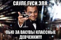 сауле.гуси.эля. пью за вас!вы классные девченки!!!