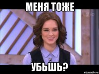 меня тоже убьшь?