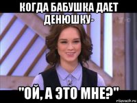 когда бабушка дает денюшку- "ой, а это мне?"