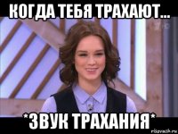 когда тебя трахают... *звук трахания*