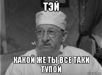 тэй какой же ты все таки тупой