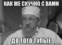как же скучно с вами до того тупые
