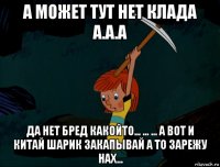 а может тут нет клада а.а.а да нет бред какойто... ... ... а вот и китай шарик закапывай а то зарежу нах...