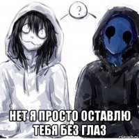  нет я просто оставлю тебя без глаз