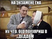 на экзамене гиа ну что, old похуяриш в деддом