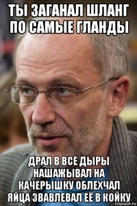 ты заганал шланг по самые гланды драл в все дыры нашажывал на качерышку облехчал яйца звавлевал её в койку