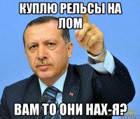 куплю рельсы на лом вам то они нах-я?