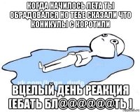 когда начилось лета ты обрадовался но тебе сказали что коникулы с коротили вцелый день реакция [ебать бл@@@@@@ть ]