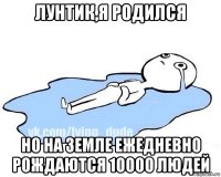 лунтик,я родился но на земле ежедневно рождаются 10000 людей