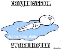 сегодня суббота а у тебя петрова)