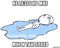 не лезте ко мне мне и так плохо