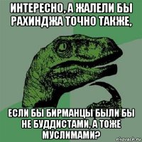 интересно, а жалели бы рахинджа точно также, если бы бирманцы были бы не буддистами, а тоже муслимами?