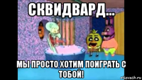 сквидвард... мы просто хотим поиграть с тобой!