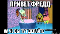 привет фредд аа че вы тут делайте *********