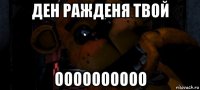 ден ражденя твой оооооооооо