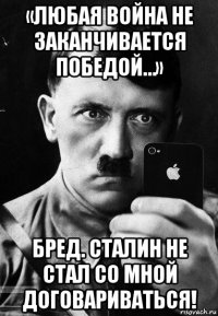 «любая война не заканчивается победой…» бред. сталин не стал со мной договариваться!