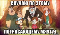 скучаю по этому потрясающему мяуту:[