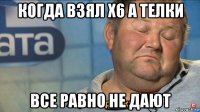 когда взял х6 а телки все равно не дают