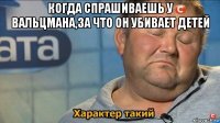 когда спрашиваешь у вальцмана,за что он убивает детей 