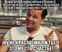 твои друзья уехали учиться в россию и платят по 20 000 р. за квартиру, а ты остался в днр и живешь бесплатно у родителей ну не красавчик ли ты?! это и есть счастье!