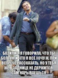 базилио, я говорила, что ты болтун, и что я всё хочу ж. при встрече рассказать, но у тебя же в заднице не держится, сам нарываешься