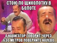 стою по щиколотку в болоте а навигатор говорит: через 630 метров поверните налево