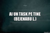 ai un task pe tine
(Bejenaru L.)