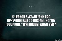 К черной бухгалтерии нас приучили ещё со школы, когда говорили: "три пишем, два в уме!"