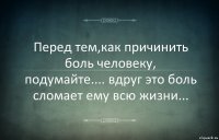 Перед тем,как причинить боль человеку, подумайте.... вдруг это боль сломает ему всю жизни...