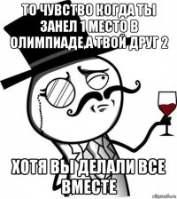 то чувство когда ты занел 1 место в олимпиаде,а твой друг 2 хотя вы делали все вместе