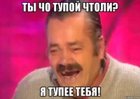 ты чо тупой чтоли? я тупее тебя!