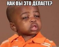 как вы это делаете? 