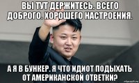 вы тут держитесь. всего доброго. хорошего настроения. а я в бункер. я что идиот подыхать от американской ответки?