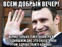 всем добрый вечер! вернее только тем кто завтра в сегодняшнем дне. это сказать как ртом, здравствуйте однако!