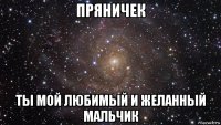 пряничек ты мой любимый и желанный мальчик