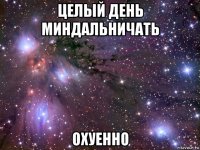 целый день миндальничать охуенно