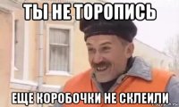 ты не торопись еще коробочки не склеили