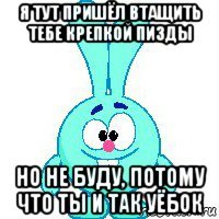 я тут пришёл втащить тебе крепкой пизды но не буду, потому что ты и так уёбок