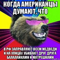 когда американцы думают, что в рф заправляют всем медведи и на улицах убивают друг друга балалайками и матрешками