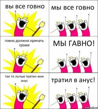 вы все говно мы все говно говно должно кричать громе МЫ ГАВНО! так то лучше тратил мне анус тратил в анус!