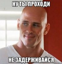 ну ты проходи не задерживайся