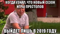 когда узнал, что новый сезон игры престолов выйдет лишь в 2019 году