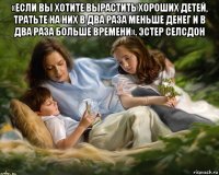 «если вы хотите вырастить хороших детей, тратьте на них в два раза меньше денег и в два раза больше времени». эстер селсдон 