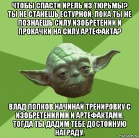 чтобы спасти ирель из тюрьмы? ты не станешь естурной, пока ты не познаешь силу изобретении и прокачки на силу артефакта? влад попков начинай тренировку с изобретениями и артефактами. тогда ты дадим тебе достойную награду.